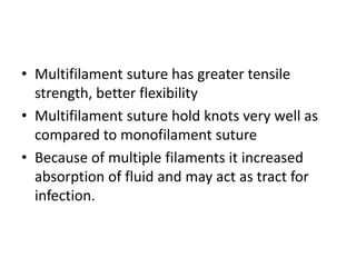 • Multifilament suture has greater tensile
strength, better flexibility
• Multifilament suture hold knots very well as
compared to monofilament suture
• Because of multiple filaments it increased
absorption of fluid and may act as tract for
infection.
 