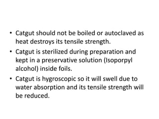 • Catgut should not be boiled or autoclaved as
heat destroys its tensile strength.
• Catgut is sterilized during preparation and
kept in a preservative solution (Isoporpyl
alcohol) inside foils.
• Catgut is hygroscopic so it will swell due to
water absorption and its tensile strength will
be reduced.
 