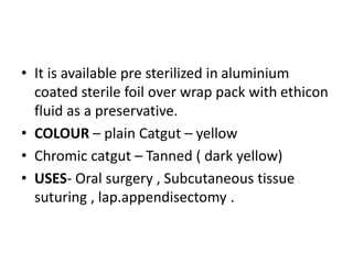 • It is available pre sterilized in aluminium
coated sterile foil over wrap pack with ethicon
fluid as a preservative.
• COLOUR – plain Catgut – yellow
• Chromic catgut – Tanned ( dark yellow)
• USES- Oral surgery , Subcutaneous tissue
suturing , lap.appendisectomy .
 