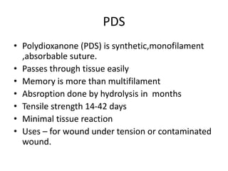 PDS
• Polydioxanone (PDS) is synthetic,monofilament
,absorbable suture.
• Passes through tissue easily
• Memory is more than multifilament
• Absroption done by hydrolysis in months
• Tensile strength 14-42 days
• Minimal tissue reaction
• Uses – for wound under tension or contaminated
wound.
 