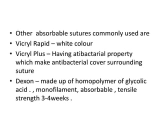 • Other absorbable sutures commonly used are
• Vicryl Rapid – white colour
• Vicryl Plus – Having atibactarial property
which make antibacterial cover surrounding
suture
• Dexon – made up of homopolymer of glycolic
acid . , monofilament, absorbable , tensile
strength 3-4weeks .
 