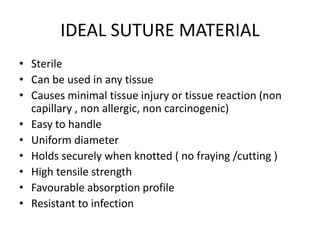 IDEAL SUTURE MATERIAL
• Sterile
• Can be used in any tissue
• Causes minimal tissue injury or tissue reaction (non
capillary , non allergic, non carcinogenic)
• Easy to handle
• Uniform diameter
• Holds securely when knotted ( no fraying /cutting )
• High tensile strength
• Favourable absorption profile
• Resistant to infection
 