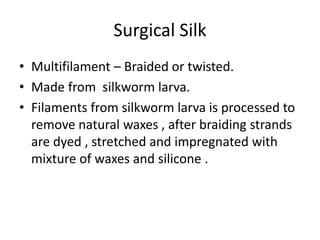 Surgical Silk
• Multifilament – Braided or twisted.
• Made from silkworm larva.
• Filaments from silkworm larva is processed to
remove natural waxes , after braiding strands
are dyed , stretched and impregnated with
mixture of waxes and silicone .
 