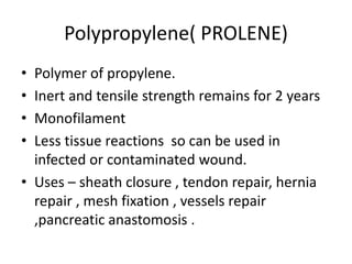 Polypropylene( PROLENE)
• Polymer of propylene.
• Inert and tensile strength remains for 2 years
• Monofilament
• Less tissue reactions so can be used in
infected or contaminated wound.
• Uses – sheath closure , tendon repair, hernia
repair , mesh fixation , vessels repair
,pancreatic anastomosis .
 