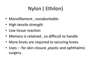 Nylon ( Ethilon)
• Monofilament , nonaborbable
• High tensile strength
• Low tissue reaction
• Memory is retained , so difficult to handle
• More knots are required to securing knots.
• Uses – for skin closure ,plastic and ophthalmic
surgery .
 