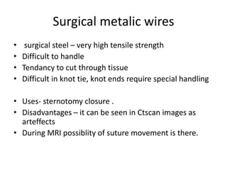 Surgical metalic wires
• surgical steel – very high tensile strength
• Difficult to handle
• Tendancy to cut through tissue
• Difficult in knot tie, knot ends require special handling
• Uses- sternotomy closure .
• Disadvantages – it can be seen in Ctscan images as
arteffects
• During MRI possiblity of suture movement is there.
 
