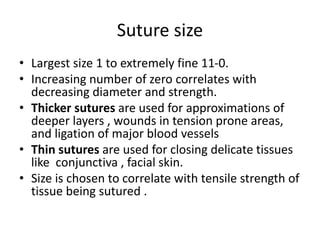 Suture size
• Largest size 1 to extremely fine 11-0.
• Increasing number of zero correlates with
decreasing diameter and strength.
• Thicker sutures are used for approximations of
deeper layers , wounds in tension prone areas,
and ligation of major blood vessels
• Thin sutures are used for closing delicate tissues
like conjunctiva , facial skin.
• Size is chosen to correlate with tensile strength of
tissue being sutured .
 