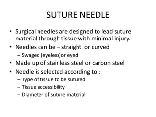 SUTURE NEEDLE
• Surgical needles are designed to lead suture
material through tissue with minimal injury.
• Needles can be – straight or curved
– Swaged (eyeless)or eyed
• Made up of stainless steel or carbon steel
• Needle is selected according to :
– Type of tissue to be sutured
– Tissue accessibility
– Diameter of suture material
 