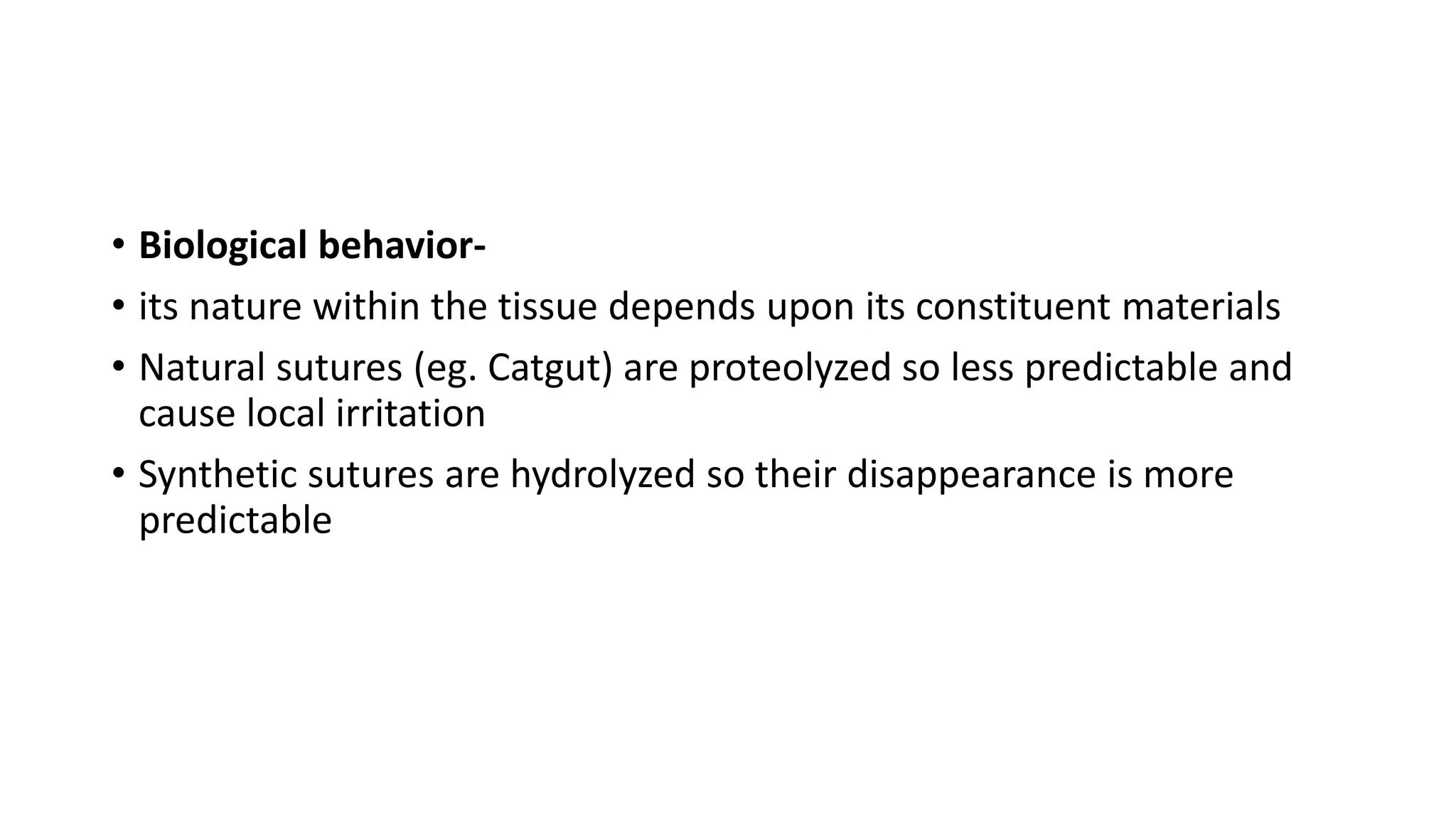 • Biological behavior-
• its nature within the tissue depends upon its constituent materials
• Natural sutures (eg. Catgut) are proteolyzed so less predictable and
cause local irritation
• Synthetic sutures are hydrolyzed so their disappearance is more
predictable
 