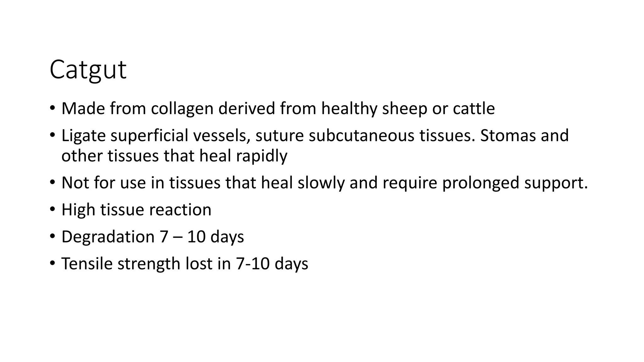 Catgut
• Made from collagen derived from healthy sheep or cattle
• Ligate superficial vessels, suture subcutaneous tissues. Stomas and
other tissues that heal rapidly
• Not for use in tissues that heal slowly and require prolonged support.
• High tissue reaction
• Degradation 7 – 10 days
• Tensile strength lost in 7-10 days
 