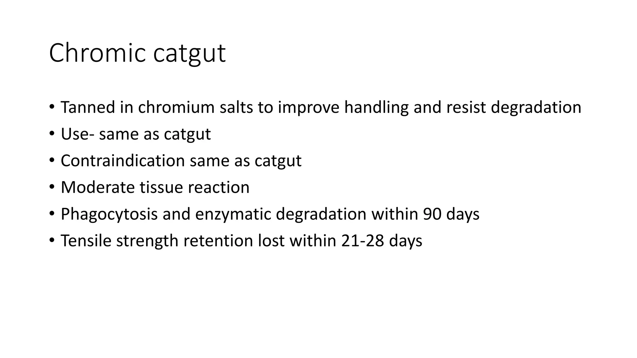 Chromic catgut
• Tanned in chromium salts to improve handling and resist degradation
• Use- same as catgut
• Contraindication same as catgut
• Moderate tissue reaction
• Phagocytosis and enzymatic degradation within 90 days
• Tensile strength retention lost within 21-28 days
 