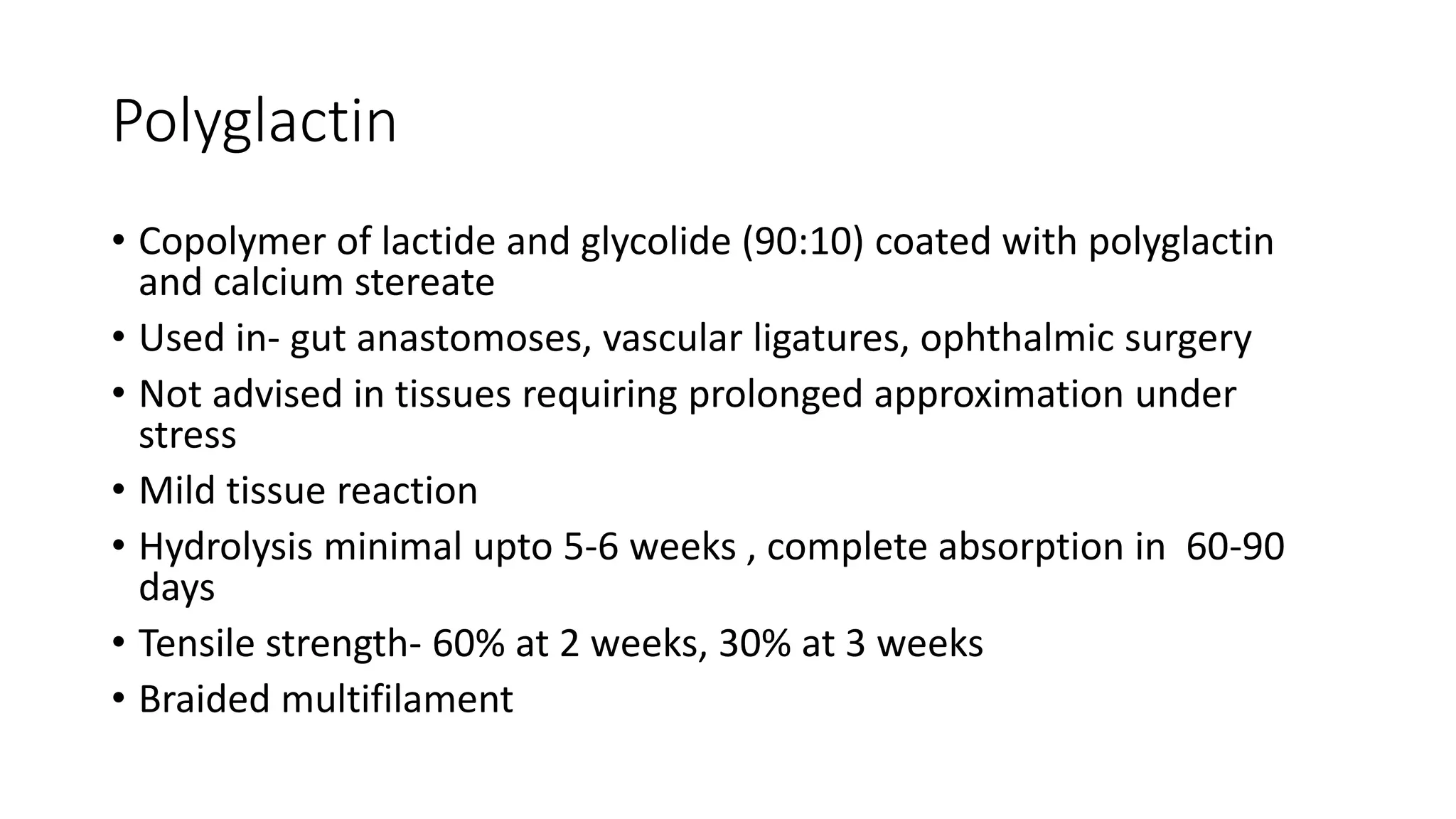 Polyglactin
• Copolymer of lactide and glycolide (90:10) coated with polyglactin
and calcium stereate
• Used in- gut anastomoses, vascular ligatures, ophthalmic surgery
• Not advised in tissues requiring prolonged approximation under
stress
• Mild tissue reaction
• Hydrolysis minimal upto 5-6 weeks , complete absorption in 60-90
days
• Tensile strength- 60% at 2 weeks, 30% at 3 weeks
• Braided multifilament
 