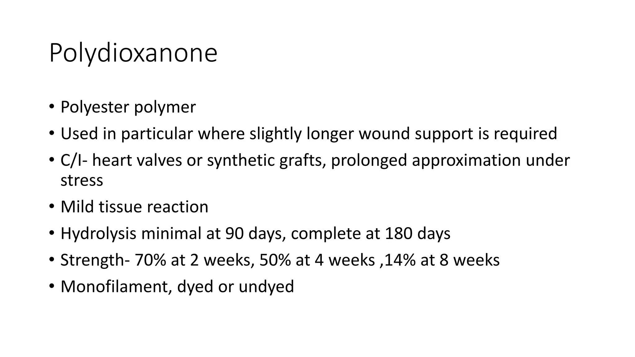 Polydioxanone
• Polyester polymer
• Used in particular where slightly longer wound support is required
• C/I- heart valves or synthetic grafts, prolonged approximation under
stress
• Mild tissue reaction
• Hydrolysis minimal at 90 days, complete at 180 days
• Strength- 70% at 2 weeks, 50% at 4 weeks ,14% at 8 weeks
• Monofilament, dyed or undyed
 