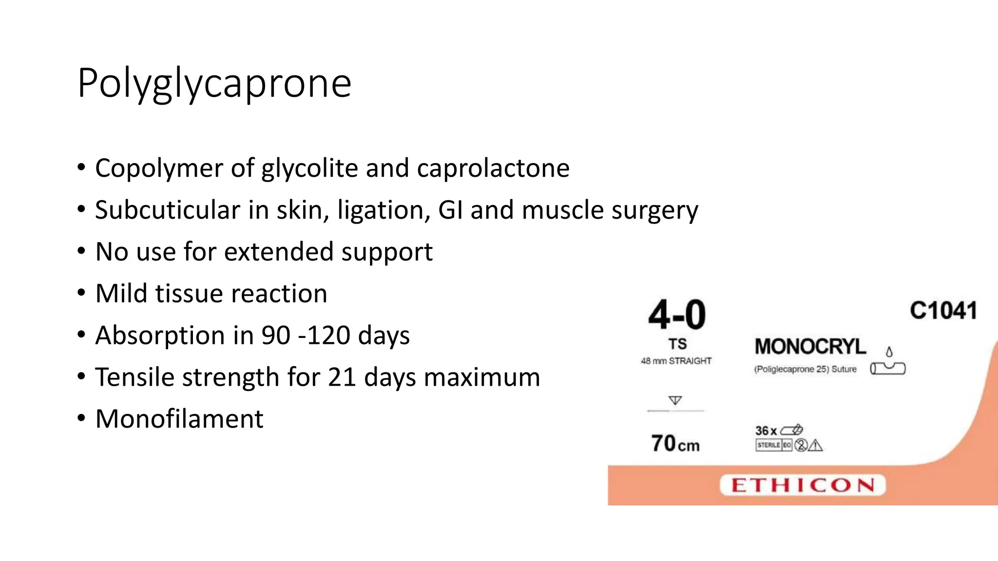 Polyglycaprone
• Copolymer of glycolite and caprolactone
• Subcuticular in skin, ligation, GI and muscle surgery
• No use for extended support
• Mild tissue reaction
• Absorption in 90 -120 days
• Tensile strength for 21 days maximum
• Monofilament
 