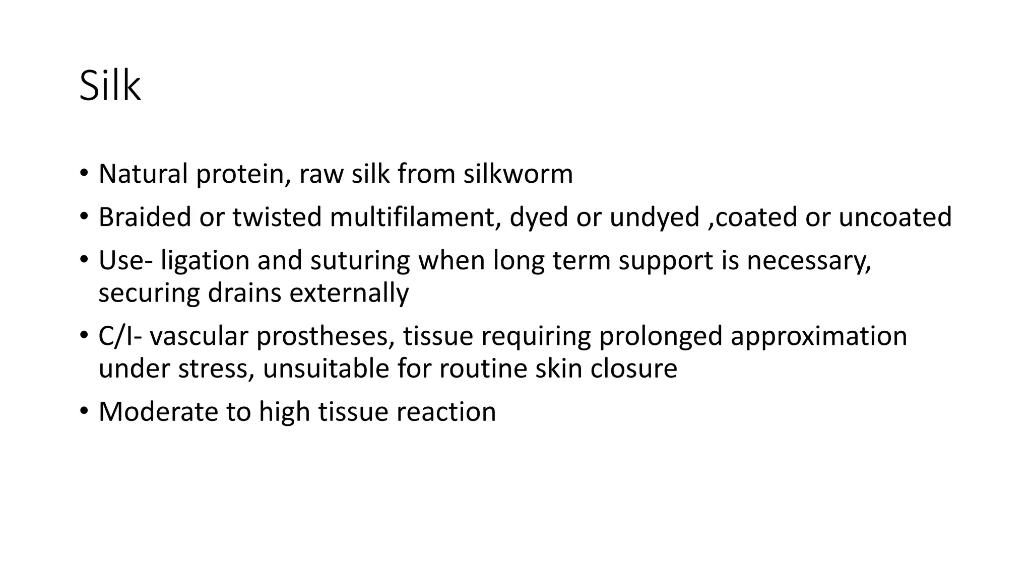 Silk
• Natural protein, raw silk from silkworm
• Braided or twisted multifilament, dyed or undyed ,coated or uncoated
• Use- ligation and suturing when long term support is necessary,
securing drains externally
• C/I- vascular prostheses, tissue requiring prolonged approximation
under stress, unsuitable for routine skin closure
• Moderate to high tissue reaction
 