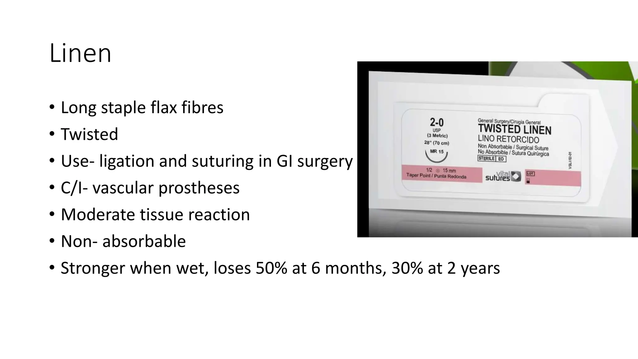 Linen
• Long staple flax fibres
• Twisted
• Use- ligation and suturing in GI surgery
• C/I- vascular prostheses
• Moderate tissue reaction
• Non- absorbable
• Stronger when wet, loses 50% at 6 months, 30% at 2 years
 