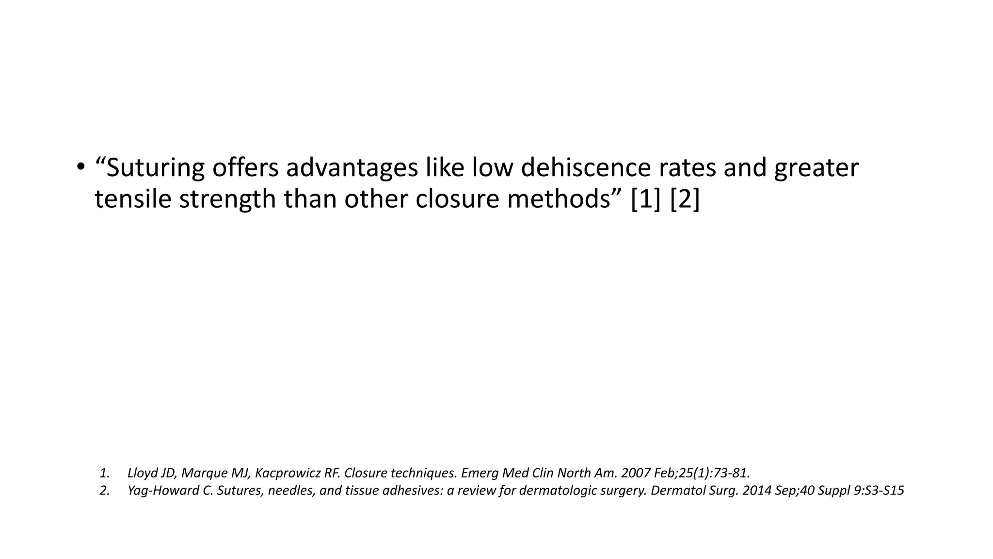 • “Suturing offers advantages like low dehiscence rates and greater
tensile strength than other closure methods” [1] [2]
1. Lloyd JD, Marque MJ, Kacprowicz RF. Closure techniques. Emerg Med Clin North Am. 2007 Feb;25(1):73-81.
2. Yag-Howard C. Sutures, needles, and tissue adhesives: a review for dermatologic surgery. Dermatol Surg. 2014 Sep;40 Suppl 9:S3-S15
 