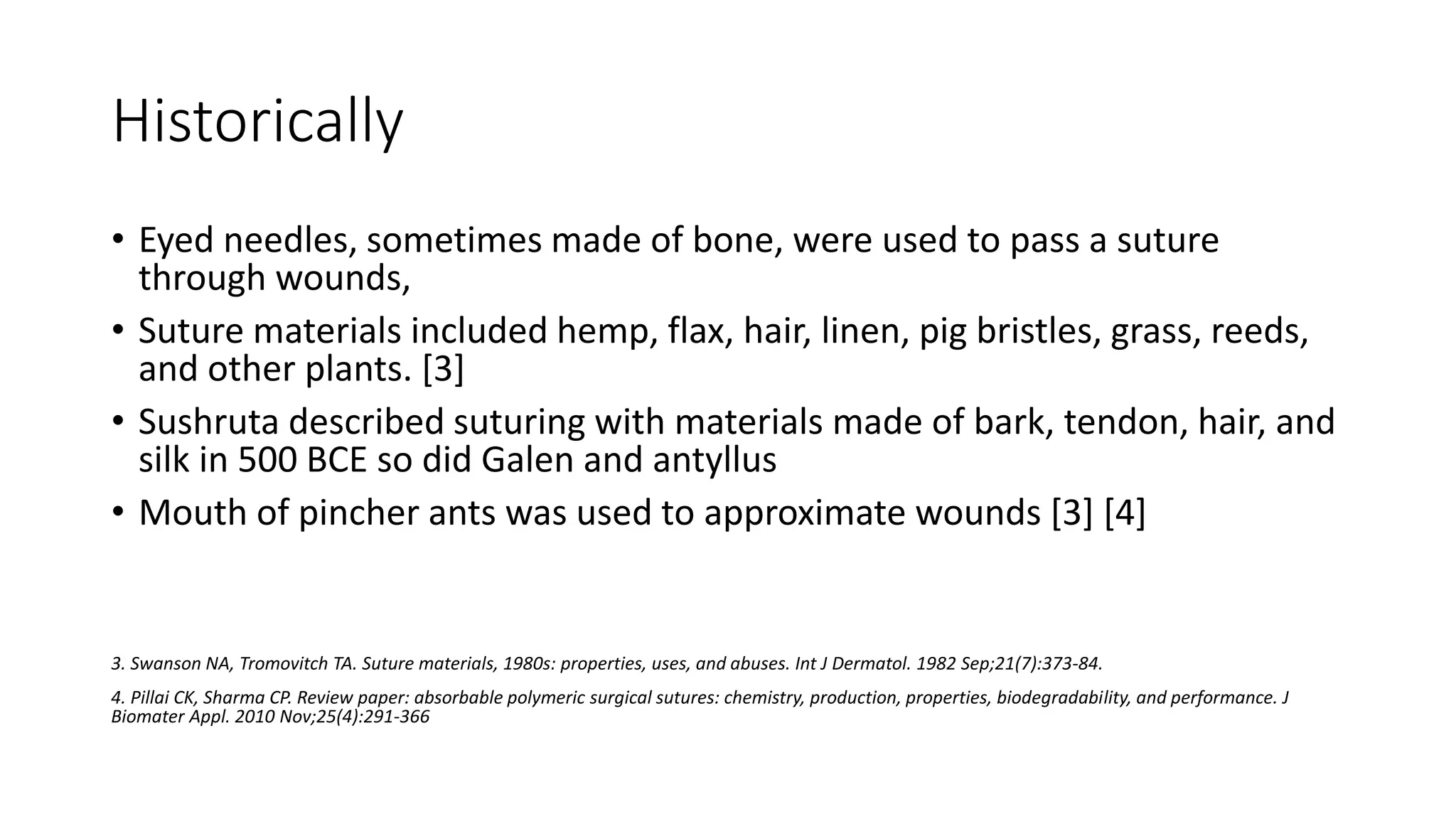 Historically
• Eyed needles, sometimes made of bone, were used to pass a suture
through wounds,
• Suture materials included hemp, flax, hair, linen, pig bristles, grass, reeds,
and other plants. [3]
• Sushruta described suturing with materials made of bark, tendon, hair, and
silk in 500 BCE so did Galen and antyllus
• Mouth of pincher ants was used to approximate wounds [3] [4]
3. Swanson NA, Tromovitch TA. Suture materials, 1980s: properties, uses, and abuses. Int J Dermatol. 1982 Sep;21(7):373-84.
4. Pillai CK, Sharma CP. Review paper: absorbable polymeric surgical sutures: chemistry, production, properties, biodegradability, and performance. J
Biomater Appl. 2010 Nov;25(4):291-366
 