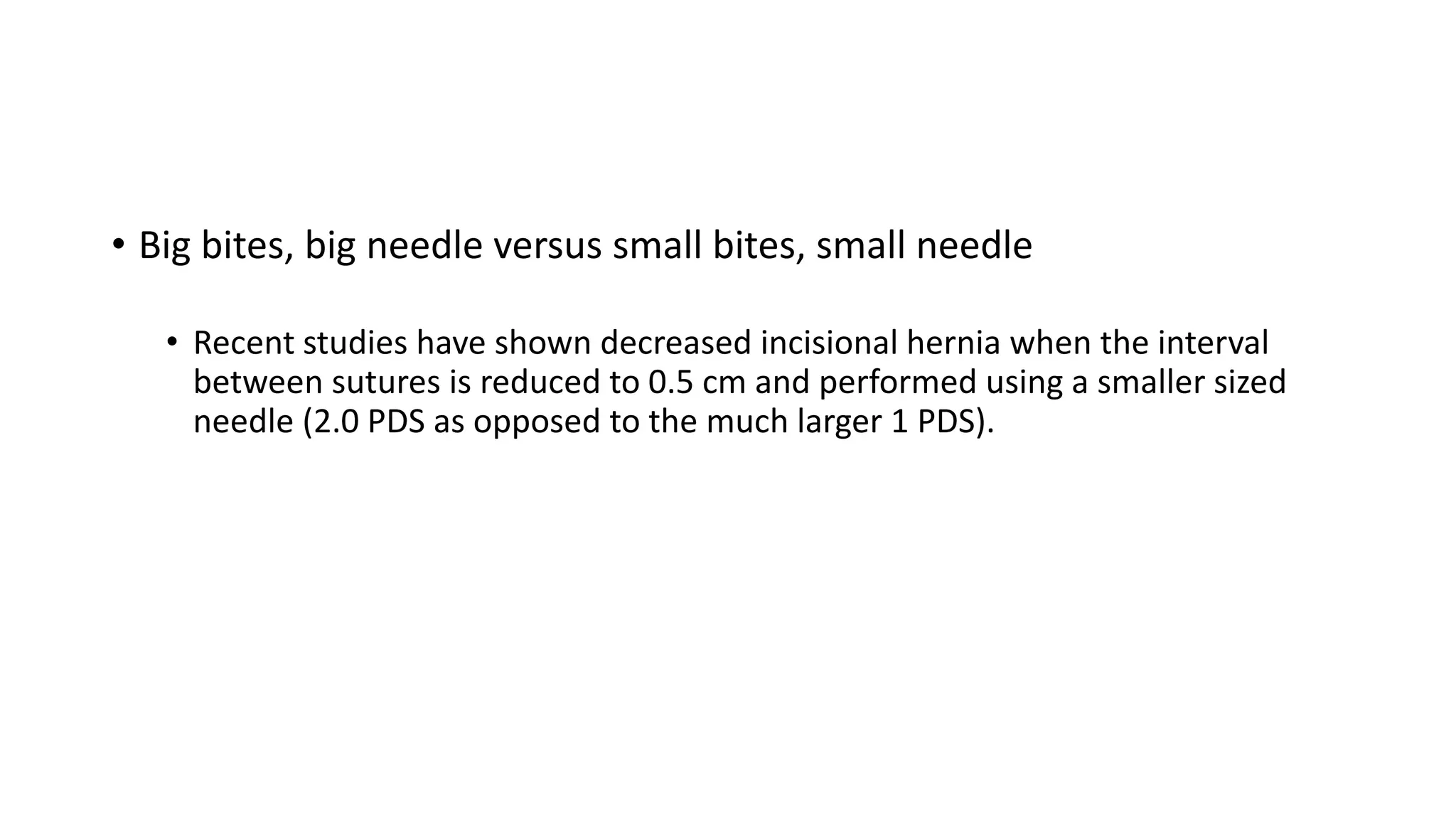• Big bites, big needle versus small bites, small needle
• Recent studies have shown decreased incisional hernia when the interval
between sutures is reduced to 0.5 cm and performed using a smaller sized
needle (2.0 PDS as opposed to the much larger 1 PDS).
 