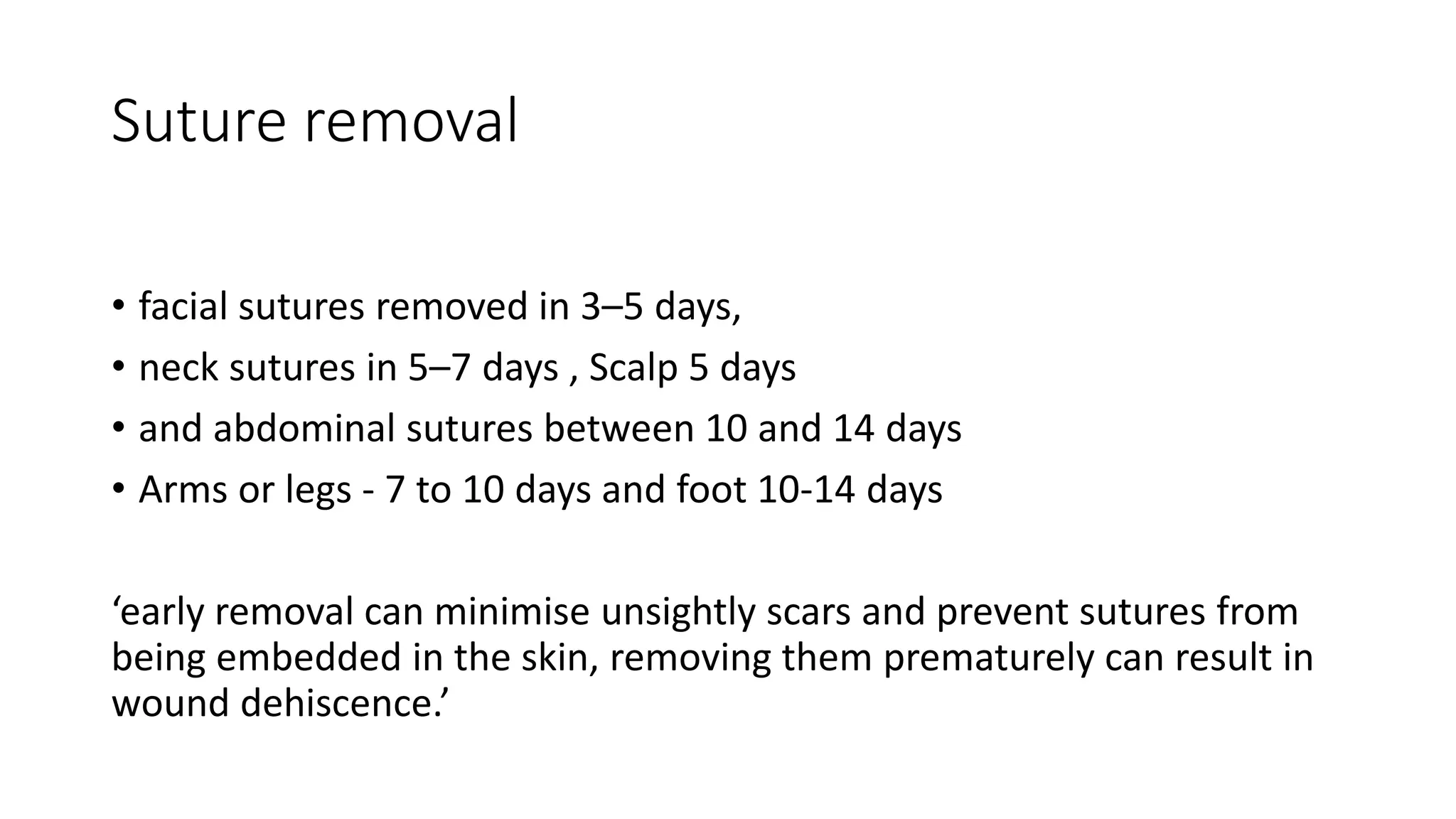 Suture removal
• facial sutures removed in 3–5 days,
• neck sutures in 5–7 days , Scalp 5 days
• and abdominal sutures between 10 and 14 days
• Arms or legs - 7 to 10 days and foot 10-14 days
‘early removal can minimise unsightly scars and prevent sutures from
being embedded in the skin, removing them prematurely can result in
wound dehiscence.’
 