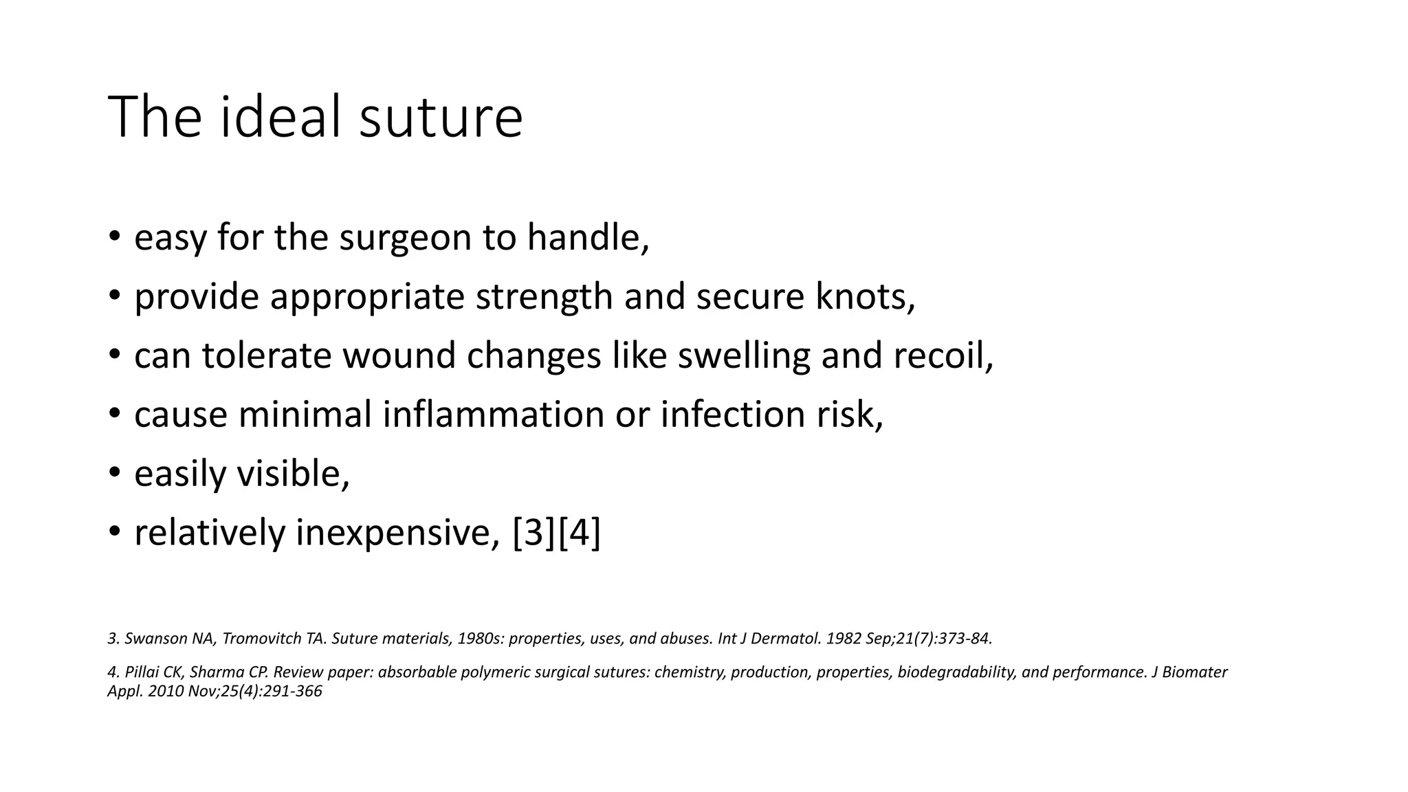 The ideal suture
• easy for the surgeon to handle,
• provide appropriate strength and secure knots,
• can tolerate wound changes like swelling and recoil,
• cause minimal inflammation or infection risk,
• easily visible,
• relatively inexpensive, [3][4]
3. Swanson NA, Tromovitch TA. Suture materials, 1980s: properties, uses, and abuses. Int J Dermatol. 1982 Sep;21(7):373-84.
4. Pillai CK, Sharma CP. Review paper: absorbable polymeric surgical sutures: chemistry, production, properties, biodegradability, and performance. J Biomater
Appl. 2010 Nov;25(4):291-366
 