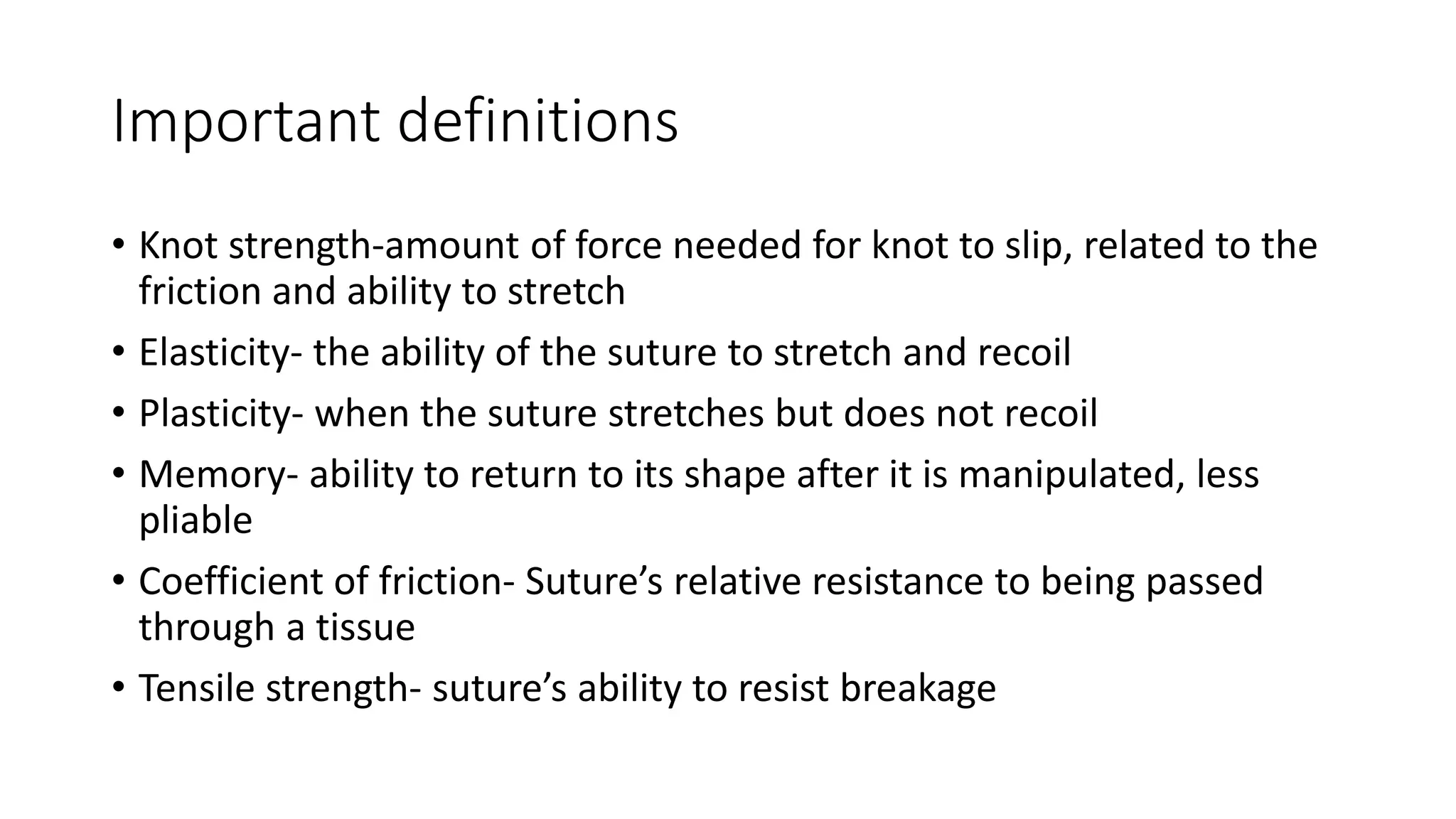 Important definitions
• Knot strength-amount of force needed for knot to slip, related to the
friction and ability to stretch
• Elasticity- the ability of the suture to stretch and recoil
• Plasticity- when the suture stretches but does not recoil
• Memory- ability to return to its shape after it is manipulated, less
pliable
• Coefficient of friction- Suture’s relative resistance to being passed
through a tissue
• Tensile strength- suture’s ability to resist breakage
 