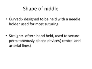 Shape of niddle
• Curved:- designed to be held with a needle
holder used for most suturing
• Straight:- oftern hand held, used to secure
percutaneously placed devices( central and
arterial lines)
 