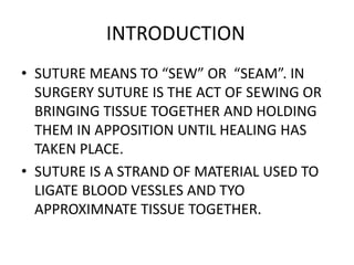 INTRODUCTION
• SUTURE MEANS TO “SEW” OR “SEAM”. IN
SURGERY SUTURE IS THE ACT OF SEWING OR
BRINGING TISSUE TOGETHER AND HOLDING
THEM IN APPOSITION UNTIL HEALING HAS
TAKEN PLACE.
• SUTURE IS A STRAND OF MATERIAL USED TO
LIGATE BLOOD VESSLES AND TYO
APPROXIMNATE TISSUE TOGETHER.
 
