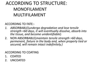 ACCORDING TO STRUCTURE:
MONOFILAMENT
MULTIFILAMENT
ACCORDING TO FATE:-
1. ABSORBABLE(undergo degradation and lose tensile
strength <60 days, it will eventtually dissolve, absorb into
the tissue, and become unidentifiable)
2. NON ABSORBABLE(maintain tensile strength >60 days,
permenent, fixture in the body and, when properly tied or
secured, will remain intact indefinitely.)
ACCORDING TO COATING
1. COATED
2. UNCOATED
 