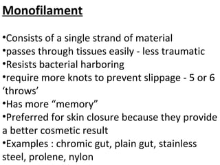 Monofilament
•Consists of a single strand of material
•passes through tissues easily - less traumatic
•Resists bacterial harboring
•require more knots to prevent slippage - 5 or 6
‘throws’
•Has more “memory”
•Preferred for skin closure because they provide
a better cosmetic result
•Examples : chromic gut, plain gut, stainless
steel, prolene, nylon
 