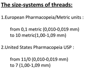The size-systems of threads:
1.European Pharmacopeia/Metric units :
from 0,1 metric (0,010-0,019 mm)
to 10 metric(1,00-1,09 mm)
2.United States Pharmacopeia USP :
from 11/0 (0,010-0,019 mm)
to 7 (1,00-1,09 mm)
 