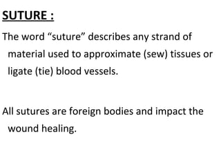 SUTURE :
The word “suture” describes any strand of
material used to approximate (sew) tissues or
ligate (tie) blood vessels.
All sutures are foreign bodies and impact the
wound healing.
 