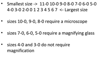 • Smallest size -> 11-0 10-0 9-0 8-0 7-0 6-0 5-0
4-0 3-0 2-0 0 1 2 3 4 5 6 7 <- Largest size
• sizes 10-0, 9-0, 8-0 require a microscope
• sizes 7-0, 6-0, 5-0 require a magnifying glass
• sizes 4-0 and 3-0 do not require
magnification
 