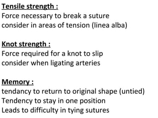 Tensile strength :
Force necessary to break a suture
consider in areas of tension (linea alba)
Knot strength :
Force required for a knot to slip
consider when ligating arteries
Memory :
tendancy to return to original shape (untied)
Tendency to stay in one position
Leads to difficulty in tying sutures
 