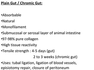 Plain Gut / Chromic Gut:
•Absorbable
•Natural
•Monofilament
•Submucosal or serosal layer of animal intestine
•97-98% pure collagen
•High tissue reactivity
•Tensile strength : 4-5 days (gut)
2 to 3 weeks (chromic gut)
•Uses: tubal ligation, ligation of blood vessels,
episiotomy repair, closure of peritoneum
 