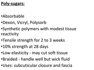 Poly-sugars:
•Absorbable
•Dexon, Vicryl, Polysorb
•Synthetic polymers with modest tissue
reactivity
•Tensile strength for 2 to 3 weeks
•10% strength at 28 days
•Low elasticity - may cut soft tissue
•Braided - handle well but wick fluid
•Uses: subcuticular closure and fascia
 