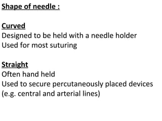 Shape of needle :
Curved
Designed to be held with a needle holder
Used for most suturing
Straight
Often hand held
Used to secure percutaneously placed devices
(e.g. central and arterial lines)
 