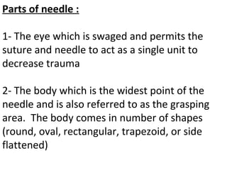 Parts of needle :
1- The eye which is swaged and permits the
suture and needle to act as a single unit to
decrease trauma
2- The body which is the widest point of the
needle and is also referred to as the grasping
area. The body comes in number of shapes
(round, oval, rectangular, trapezoid, or side
flattened)
 