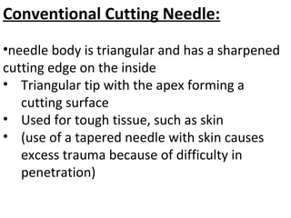 Conventional Cutting Needle:
•needle body is triangular and has a sharpened
cutting edge on the inside
• Triangular tip with the apex forming a
cutting surface
• Used for tough tissue, such as skin
• (use of a tapered needle with skin causes
excess trauma because of difficulty in
penetration)
 