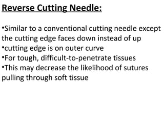 Reverse Cutting Needle:
•Similar to a conventional cutting needle except
the cutting edge faces down instead of up
•cutting edge is on outer curve
•For tough, difficult-to-penetrate tissues
•This may decrease the likelihood of sutures
pulling through soft tissue
 