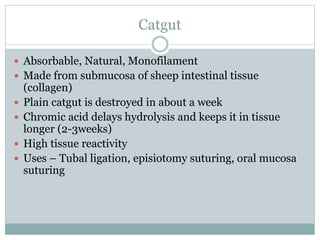 Catgut
 Absorbable, Natural, Monofilament
 Made from submucosa of sheep intestinal tissue
(collagen)
 Plain catgut is destroyed in about a week
 Chromic acid delays hydrolysis and keeps it in tissue
longer (2-3weeks)
 High tissue reactivity
 Uses – Tubal ligation, episiotomy suturing, oral mucosa
suturing
 