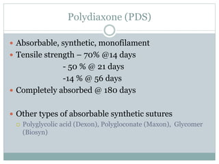 Polydiaxone (PDS)
 Absorbable, synthetic, monofilament
 Tensile strength – 70% @14 days
- 50 % @ 21 days
-14 % @ 56 days
 Completely absorbed @ 180 days
 Other types of absorbable synthetic sutures
 Polyglycolic acid (Dexon), Polygloconate (Maxon), Glycomer
(Biosyn)
 