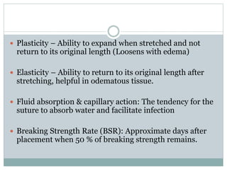  Plasticity – Ability to expand when stretched and not
return to its original length (Loosens with edema)
 Elasticity – Ability to return to its original length after
stretching, helpful in odematous tissue.
 Fluid absorption & capillary action: The tendency for the
suture to absorb water and facilitate infection
 Breaking Strength Rate (BSR): Approximate days after
placement when 50 % of breaking strength remains.
 