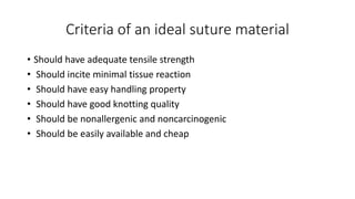 Criteria of an ideal suture material
• Should have adequate tensile strength
• Should incite minimal tissue reaction
• Should have easy handling property
• Should have good knotting quality
• Should be nonallergenic and noncarcinogenic
• Should be easily available and cheap
 