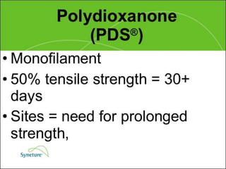 Suture Knot
Tensile Tissue Tensile Ease of
Suture Raw Material Absorption Strength Reaction StrengthType Uses Handing
Dexon Homopolymer slow + + + Mild + + Braided subepith- + + +
(polygly- of glycolic hydrolysis + + coated elial
colic acid coated after 60 - sutures
acid) with 90 days Mucosal + + + +
polaxamer surfaces
188 Vessel
ligation
Surgical Natural Usually + + Moderate + Braided Mucosal + + + +
silk protein cannot be + + + + (least) surfaces
fiber of raw found after
silk.Treated 2 years
with silicon
protein or wax
 