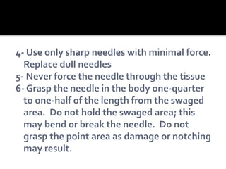 4- Use only sharp needles with minimal force.
Replace dull needles
5- Never force the needle through the tissue
6- Grasp the needle in the body one-quarter
to one-half of the length from the swaged
area. Do not hold the swaged area; this
may bend or break the needle. Do not
grasp the point area as damage or notching
may result.
 