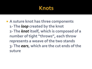 A suture knot has three components
1-The loop created by the knot
2-The knot itself, which is composed of a
number of tight “throws”, each throw
represents a weave of the two stands
3-The ears, which are the cut ends of the
suture
 