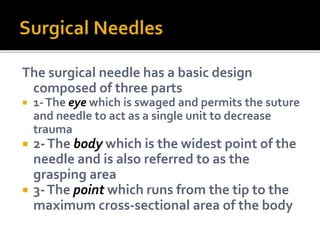 The surgical needle has a basic design
composed of three parts
 1-The eye which is swaged and permits the suture
and needle to act as a single unit to decrease
trauma
 2-The body which is the widest point of the
needle and is also referred to as the
grasping area
 3-The point which runs from the tip to the
maximum cross-sectional area of the body
 