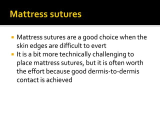  Mattress sutures are a good choice when the
skin edges are difficult to evert
 It is a bit more technically challenging to
place mattress sutures, but it is often worth
the effort because good dermis-to-dermis
contact is achieved
 