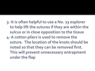 3- It is often helpful to use a No. 23 explorer
to help lift the sutures if they are within the
sulcus or in close opposition to the tissue
4- A cotton pliers is used to remove the
suture. The location of the knots should be
noted so that they can be removed first.
This will prevent unnecessary entrapment
under the flap
 